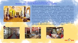 Музей етнографії та художнього промислу
Інституту народознавства Національної академії наук України
Музей етнографії та художнього промислу є одним з найбільших і
найстаріших профільних музеїв не тільки в Україні, а й у країнах
Центрально-Східної Європи. Створений 1951 року. Сьогодні фонди
музею – це скарбниця пам’яток традиційної культури народного
мистецтва українців, а також зразків декоративно-прикладного
мистецтва багатьох народів світу. Фондові збірки музею нараховують
майже 90 тисяч експонатів. Однією із найчисельніших є колекція
українського народного одягу. Вражає також збірка меблів, період
виготовлення яких охоплює шістсот років з XV до XX століть. Особливе
місце в експозиції займає колекція годинників. Майже 450 рідкісних
годинникових експонатів XVI-ХХ століть репрезентують різні
європейські країни, епохи, стилі, майстрів. Годинники були
виготовлені у Франції, Німеччині, Австрії, Італії тощо.
 