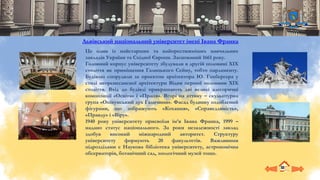 Це один із найстарших та найпрестижніших навчальних
закладів України та Східної Європи. Заснований 1661 року.
Головний корпус університету збудували в другій половині ХІХ
століття як приміщення Галицького Сейму, тобто парламенту.
Будівлю спорудили за проєктом архітектора Ю. Гохберґера у
стилі неоренесансної архітектури Відня першої половини XIX
століття. Вхід до будівлі прикрашають дві великі алегоричні
композиції «Освіта» і «Праця». Вгорі на аттику – скульптурна
група «Опікунський дух Галичини». Фасад будинку оздоблений
фігурами, що зображують «Кохання», «Справедливість»,
«Правду» і «Віру».
1940 року університету присвоїли ім’я Івана Франка, 1999 –
надано статус національного. За роки незалежності заклад
здобув високий міжнародний авторитет. Структуру
університету формують 20 факультетів. Важливими
підрозділами є Наукова бібліотека університету, астрономічна
обсерваторія, ботанічний сад, зоологічний музей тощо.
Львівський національний університет імені Івана Франка
 