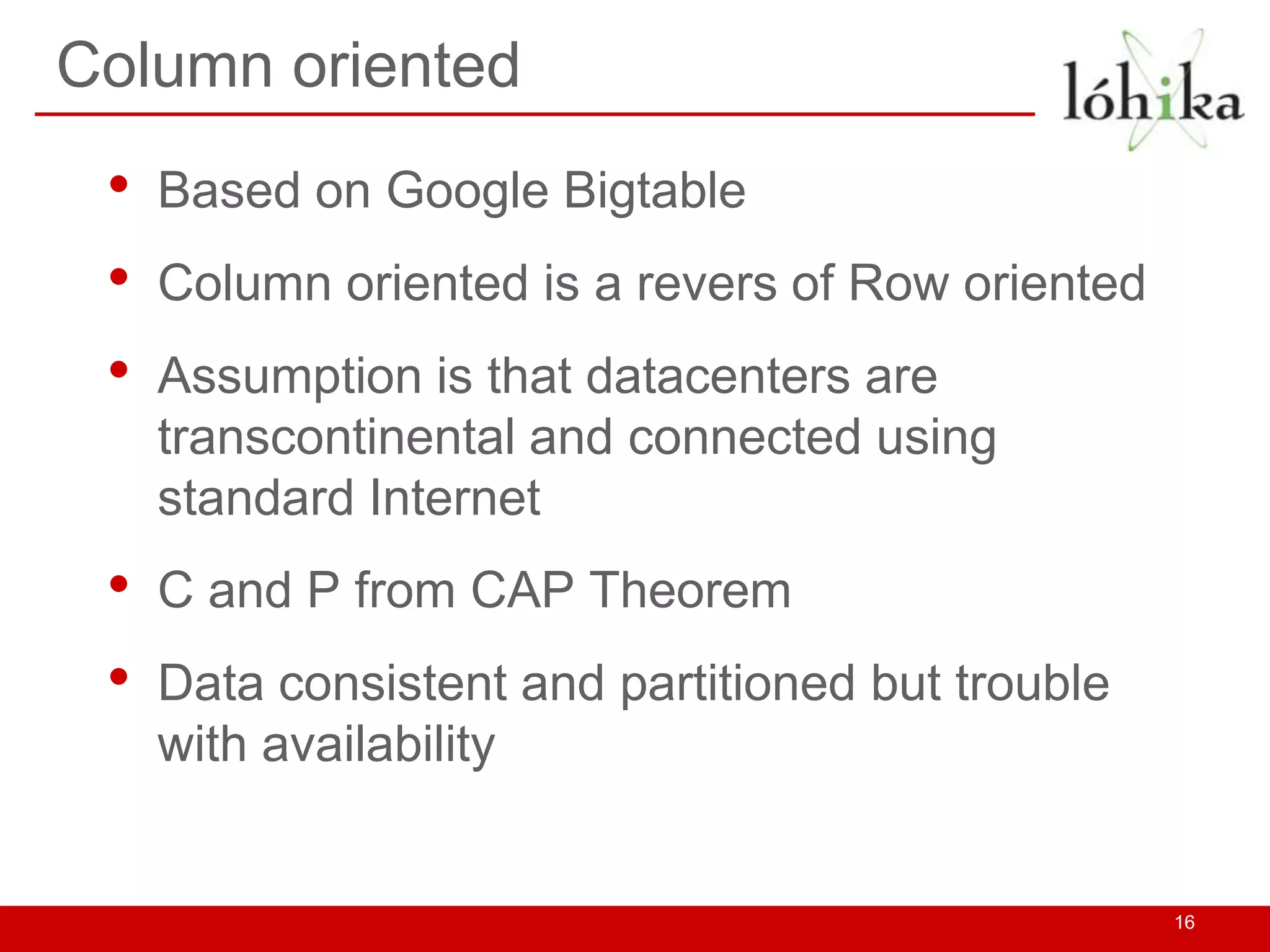 Column oriented
 •   Based on Google Bigtable
 •   Column oriented is a revers of Row oriented
 •   Assumption is that datacenters are
     transcontinental and connected using
     standard Internet
 •   C and P from CAP Theorem
 •   Data consistent and partitioned but trouble
     with availability


                                                   16
 
