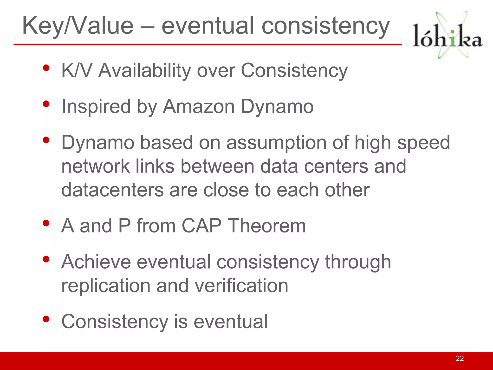Key/Value – eventual consistency
 •   K/V Availability over Consistency
 •   Inspired by Amazon Dynamo
 •   Dynamo based on assumption of high speed
     network links between data centers and
     datacenters are close to each other
 •   A and P from CAP Theorem
 •   Achieve eventual consistency through
     replication and verification
 •   Consistency is eventual
                                                22
 