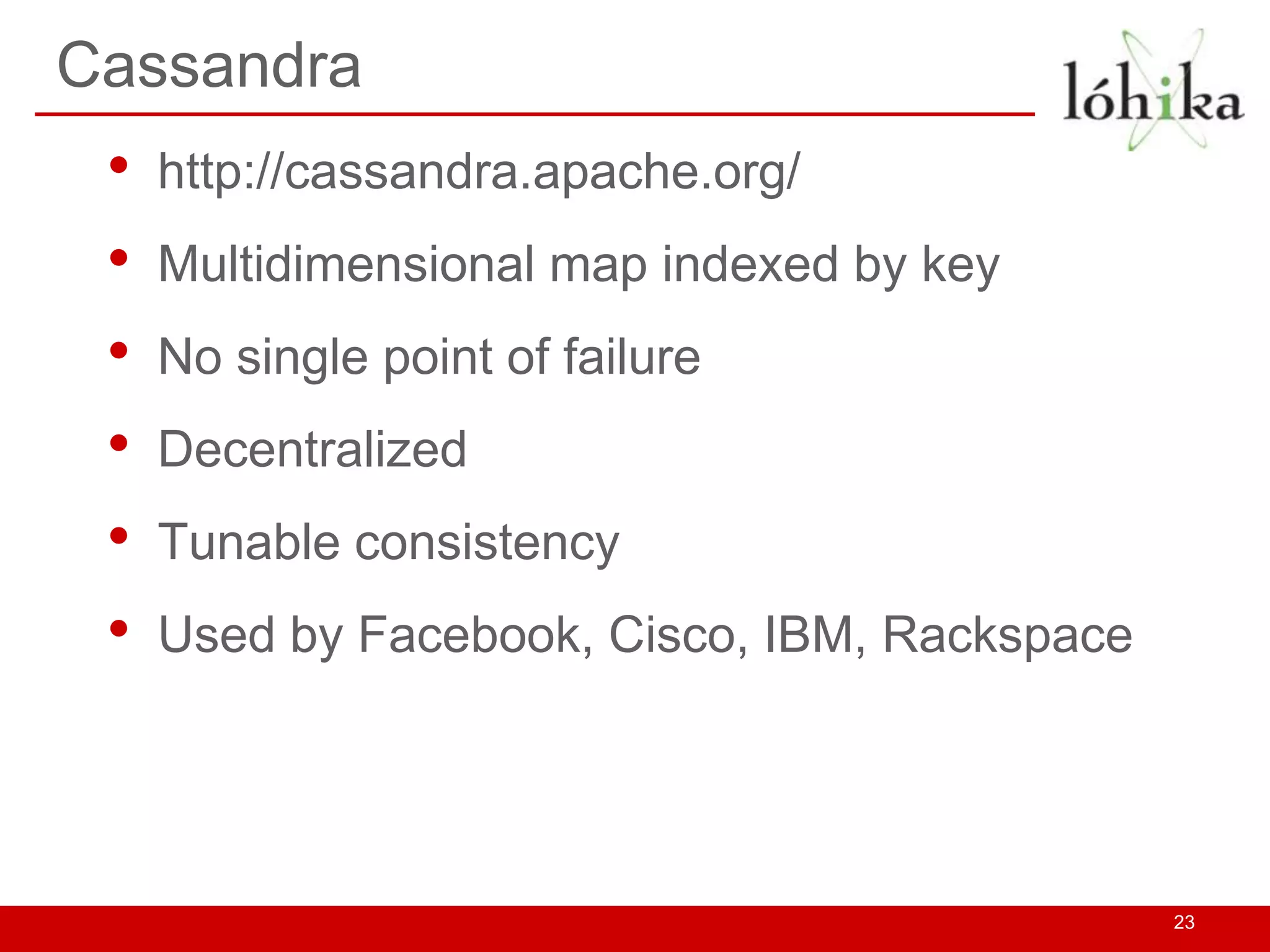 Cassandra
 •   http://cassandra.apache.org/
 •   Multidimensional map indexed by key
 •   No single point of failure
 •   Decentralized
 •   Tunable consistency
 •   Used by Facebook, Cisco, IBM, Rackspace




                                               23
 