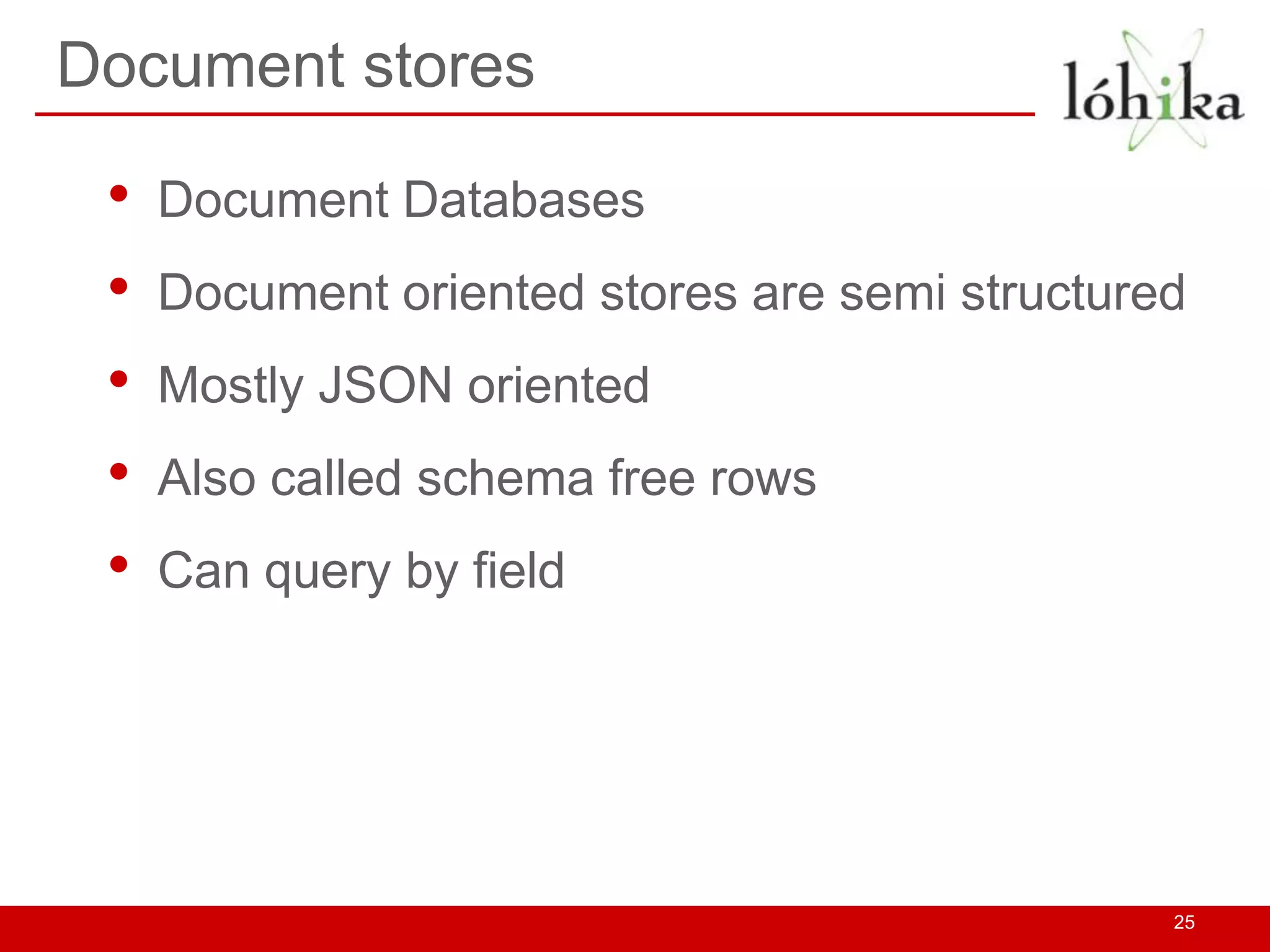 Document stores

 •   Document Databases
 •   Document oriented stores are semi structured
 •   Mostly JSON oriented
 •   Also called schema free rows
 •   Can query by field




                                                25
 