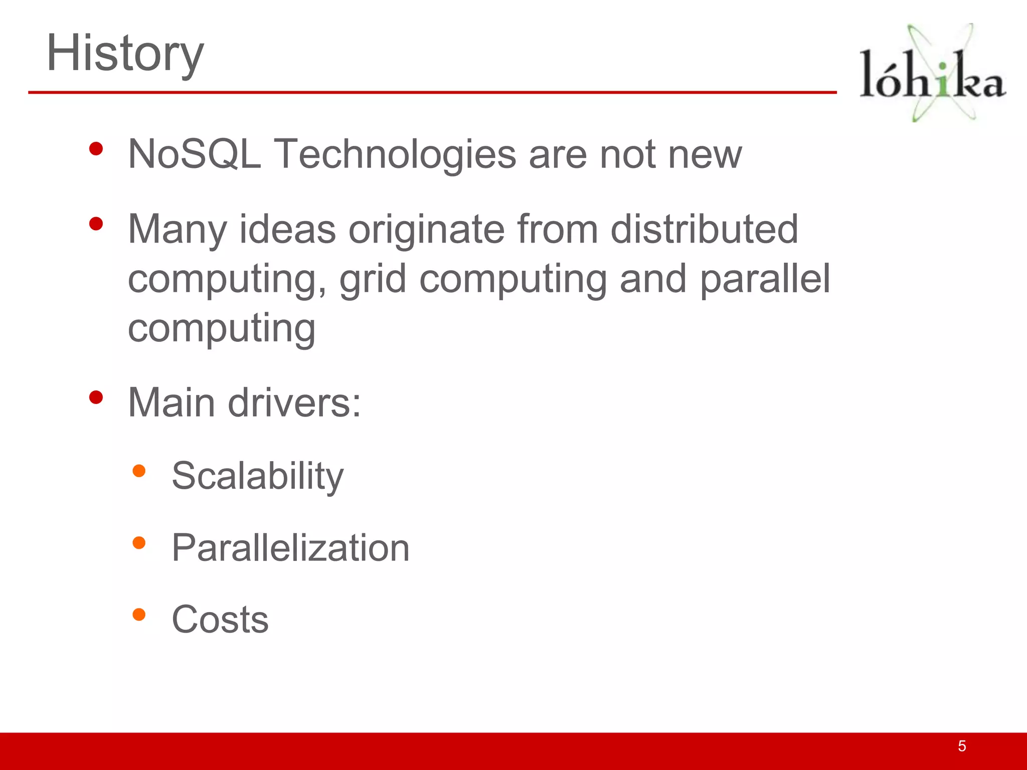 History
 •   NoSQL Technologies are not new
 •   Many ideas originate from distributed
     computing, grid computing and parallel
     computing
 •   Main drivers:
     •   Scalability
     •   Parallelization
     •   Costs


                                              5
 