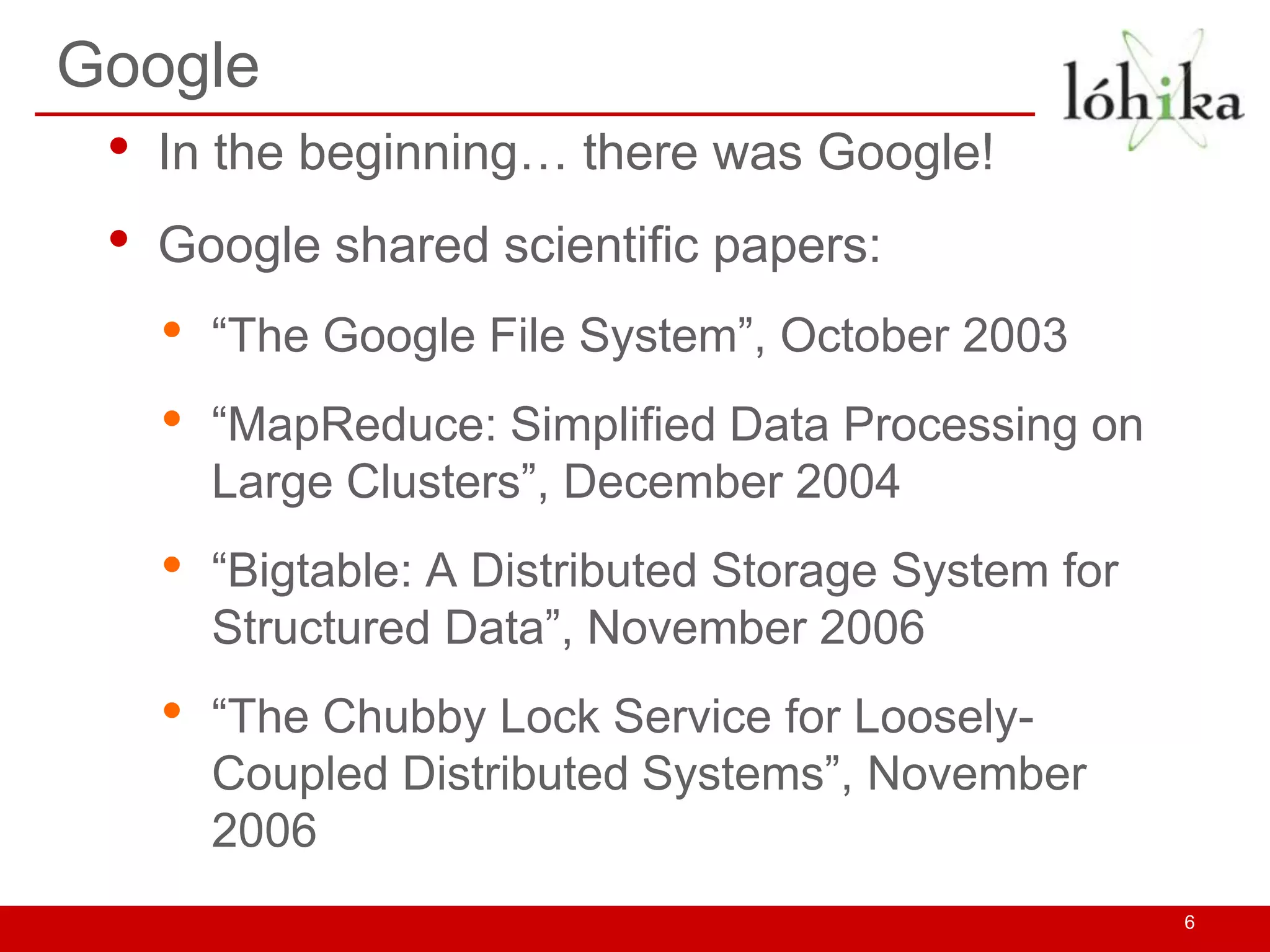 Google
 •   In the beginning… there was Google!
 •   Google shared scientific papers:
     •   “The Google File System”, October 2003
     •   “MapReduce: Simplified Data Processing on
         Large Clusters”, December 2004
     •   “Bigtable: A Distributed Storage System for
         Structured Data”, November 2006
     •   “The Chubby Lock Service for Loosely-
         Coupled Distributed Systems”, November
         2006
                                                       6
 