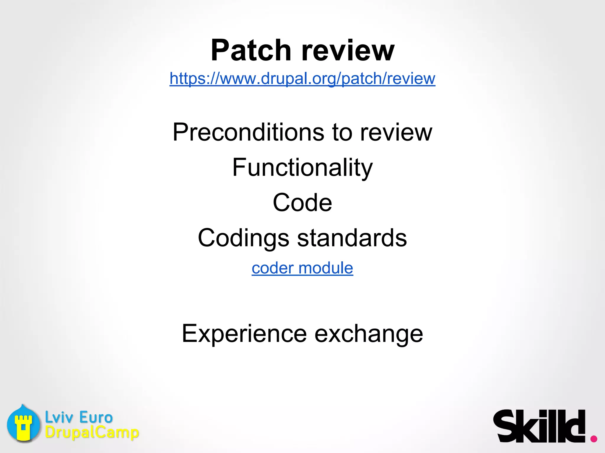 Patch review
https://www.drupal.org/patch/review
Preconditions to review
Functionality
Code
Codings standards
coder module
Experience exchange
