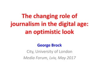 The changing role of
journalism in the digital age:
an optimistic look
George Brock
City, University of London
Media Forum, Lviv, May 2017
 