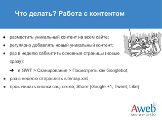 Что делать? Работа с контентом

● разместить уникальный контент на всем сайте;
● регулярно добавлять новый уникальный контент;
● раз в неделю сабмитить основные страницы (новые
сразу):
➔ в GWT > Сканирование > Посмотреть как Googlebot;
● раз в неделю отправлять sitemap.xml;
● прокачивать кнопки соц. сетей, Share (Google +1, Tweet, Like)

 