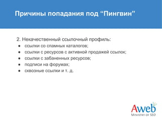Причины попадания под “Пингвин”

2. Некачественный ссылочный профиль:
●
●
●
●
●

ссылки со спамных каталогов;
ссылки с ресурсов с активной продажей ссылок;
ссылки с забаненных ресурсов;
подписи на форумах;
сквозные ссылки и т. д.

 