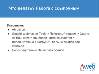 Что делать? Работа с ссылочным

Источники:
● Ahrefs.com.
● Google Webmaster Tools > Поисковый трафик > Ссылки
на Ваш сайт > Наиболее часто ссылаются >
Дополнительно > Загрузить больше ссылок для
примера.
● Непосредственно Ваша база ссылок

 