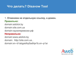 Что делать? Disavow Tool

1. Отменяем не отдельную ссылку, а домен.
Правильно:
domain:adclick.by
domain:site.com.ua
domain:грузоперевозки.рф
Неправильно:
domain:www.adclick.by
domain: http://site.com.ua ,
domain:xn--b1abgaidhp5adhje1b.xn--p1ai

 