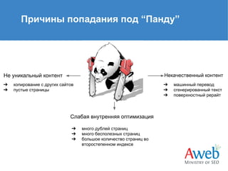 Причины попадания под “Панду”

Не уникальный контент

Некачественный контент

➔
➔

➔
➔
➔

копирование с других сайтов
пустые страницы

Слабая внутренняя оптимизация
➔
➔
➔

много дублей страниц
много бесполезных страниц
большое количество страниц во
второстепенном индексе

машинный перевод
сгенерированный текст
поверхностный рерайт

 