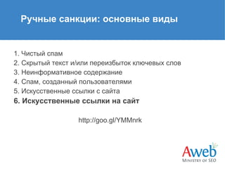Ручные санкции: основные виды

1. Чистый спам
2. Скрытый текст и/или переизбыток ключевых слов
3. Неинформативное содержание
4. Спам, созданный пользователями
5. Искусственные ссылки с сайта

6. Искусственные ссылки на сайт
http://goo.gl/YMMnrk

 