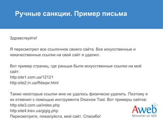 Ручные санкции. Пример письма

Здравствуйте!
Я пересмотрел все ссылочное своего сайта. Все искусственные и
некачественные ссылки на свой сайт я удалил.
Вот пример страниц, где раньше были искусственные ссылки на мой
сайт:
http:site1.com.ua/12121
http:site2.in.ua/ffdaqw.html
Также некоторые ссылки мне не удалось физически удалить. Поэтому я
их отменил с помощью инструмента Disavow Tool. Вот примеры сайтов:
http:site3.com.ua/index.php
http:site4.kiev.ua/gigig.php
Пересмотрите, пожалуйста, мой сайт. Спасибо!

 