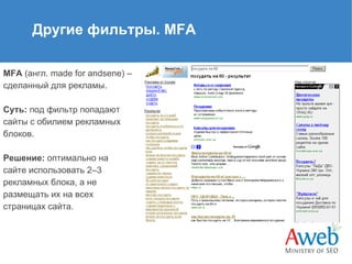 Другие фильтры. MFA
MFA (англ. made for andsene) –
сделанный для рекламы.
Суть: под фильтр попадают
сайты с обилием рекламных
блоков.
Решение: оптимально на
сайте использовать 2–3
рекламных блока, а не
размещать их на всех
страницах сайта.

 
