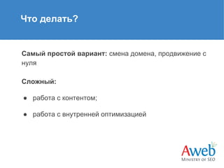 Что делать?

Самый простой вариант: смена домена, продвижение с
нуля
Сложный:
● работа с контентом;
● работа с внутренней оптимизацией

 