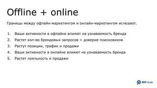 Offline + online
Границы между офлайн-маркетингом и онлайн-маркетингом исчезают.
1. Ваши активности в офлайне влияют на узнаваемость бренда
2. Растет кол-во брендовых запросов > доверие поисковиков
3. Растут позиции, трафик и продажи
4. Ваши активности в онлайне влияют на узнаваемость бренда
5. Растет лояльность и продажи
 
