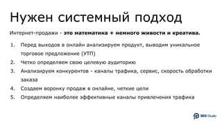 Нужен системный подход
Интернет-продажи - это математика + немного живости и креатива.
1. Перед выходов в онлайн анализируем продукт, выводим уникальное
торговое предложение (УТП)
2. Четко определяем свою целевую аудиторию
3. Анализируем конкурентов - каналы трафика, сервис, скорость обработки
заказа
4. Создаем воронку продаж в онлайне, четкие цели
5. Определяем наиболее эффективные каналы привлечения трафика
 