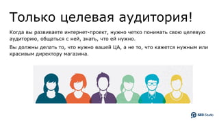 Только целевая аудитория!
Когда вы развиваете интернет-проект, нужно четко понимать свою целевую
аудиторию, общаться с ней, знать, что ей нужно.
Вы должны делать то, что нужно вашей ЦА, а не то, что кажется нужным или
красивым директору магазина.
 