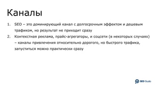 Каналы
1. SEO – это доминирующий канал с долгосрочным эффектом и дешевым
трафиком, но результат не приходит сразу
2. Контекстная реклама, прайс-агрегаторы, и соцсети (в некоторых случаях)
– каналы привлечения относительно дорогого, но быстрого трафика,
запуститься можно практически сразу
 