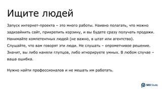 Ищите людей
Запуск интернет-проекта – это много работы. Наивно полагать, что можно
задизайнить сайт, прикрепить корзину, и вы будете сразу получать продажи.
Нанимайте компетентных людей (не важно, в штат или агентство).
Слушайте, что вам говорят эти люди. Не слушать – опрометчивое решение.
Значит, вы либо наняли глупцов, либо игнорируете умных. В любом случае –
ваша ошибка.
Нужно найти профессионалов и не мешать им работать.
 