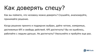 Как доверять спецу?
Как вы поймете, что человеку можно доверять? Слушайте, анализируйте,
принимайте решение.
Когда решение принято и подрядчик выбран, дайте четкие, измеримые,
достижимые KPI и свободу действий. KPI достигнуты? Вы не ошиблись,
работайте с людьми дальше. Не достигнуты? Увольняйте и пробуйте еще раз.
 