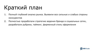 Краткий план
1. Полный глубокий анализ рынка. Выявили все сильные и слабые стороны
конкурентов
2. Полностью проработали стратегию ведения бренда в социальных сетях,
разработали рубрики, тайминг, фирменный стиль оформления
 