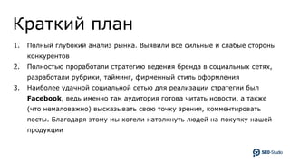 Краткий план
1. Полный глубокий анализ рынка. Выявили все сильные и слабые стороны
конкурентов
2. Полностью проработали стратегию ведения бренда в социальных сетях,
разработали рубрики, тайминг, фирменный стиль оформления
3. Наиболее удачной социальной сетью для реализации стратегии был
Facebook, ведь именно там аудитория готова читать новости, а также
(что немаловажно) высказывать свою точку зрения, комментировать
посты. Благодаря этому мы хотели натолкнуть людей на покупку нашей
продукции
 