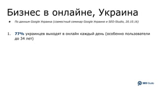 Бизнес в онлайне, Украина
★ По данным Google Украина (совместный семинар Google Украине и SEO-Studio, 20.10.16)
1. 77% украинцев выходят в онлайн каждый день (особенно пользователи
до 34 лет)
 