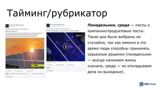 Тайминг/рубрикатор
Понедельник, среда — посты о
компании/продуктовые посты.
Такие дни были выбраны не
случайно, так как именно в это
время люди способны принимать
серьезные решения (понедельник
— всегда начинаем жизнь
сначала, среда — не откладываем
дела на выходные).
 