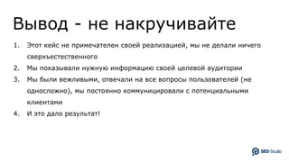 Вывод - не накручивайте
1. Этот кейс не примечателен своей реализацией, мы не делали ничего
сверхъестественного
2. Мы показывали нужную информацию своей целевой аудитории
3. Мы были вежливыми, отвечали на все вопросы пользователей (не
односложно), мы постоянно коммуницировали с потенциальными
клиентами
4. И это дало результат!
 