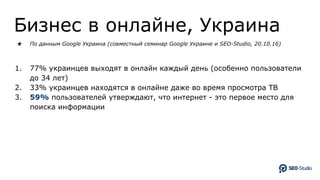 Бизнес в онлайне, Украина
★ По данным Google Украина (совместный семинар Google Украине и SEO-Studio, 20.10.16)
1. 77% украинцев выходят в онлайн каждый день (особенно пользователи
до 34 лет)
2. 33% украинцев находятся в онлайне даже во время просмотра ТВ
3. 59% пользователей утверждают, что интернет - это первое место для
поиска информации
 