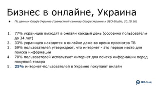 Бизнес в онлайне, Украина
★ По данным Google Украина (совместный семинар Google Украине и SEO-Studio, 20.10.16)
1. 77% украинцев выходят в онлайн каждый день (особенно пользователи
до 34 лет)
2. 33% украинцев находятся в онлайне даже во время просмотра ТВ
3. 59% пользователей утверждают, что интернет - это первое место для
поиска информации
4. 70% пользователей используют интернет для поиска информации перед
покупкой товара
5. 25% интернет-пользователей в Украине покупают онлайн
 