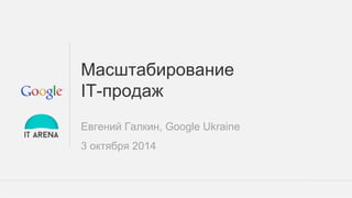 Google Confidential and Proprietary 
Масштабирование 
IT-продаж 
Евгений Галкин, Google Ukraine 
3 октября 2014 
 