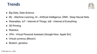 Trends
● Big Data, Data Science
● ML - Machine Learning, AI - Artificial Intelligence, DNN - Deep Neural Nets
● Wearables, IoT - Internet of Things, IoE - Internet of Everything
● 3D Printing
● Robotics
● VPA - Virtual Personal Assistant (Google Now, Apple Siri)
● Virtual currency (Bitcoin)
● Biotech, genetics
IT-HR Club Lviv - 2016
 