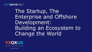 The Startup, The
Enterprise and Offshore
Development:
Building an Ecosystem to
Change the World
 
