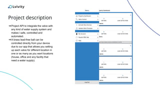 Project description
➔Project API to integrate the valve with
any kind of water supply system and
makes i safe, controlled and
automated.
➔A brass lead-free ball can be
controlled directly from your device
due to our app that allows you setting
up each valve for different location in
one or as many as you want locations
(house, office and any facility that
need a water supply).
 