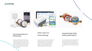 Cloud-based Web and
Mobile Apps
Integrated Water Meter
Reading AMI Endpoint
The cloud-based web and mobile apps
enable you and your team to monitor and
control water use from anywhere. Set up
real-time notifications, manage unlimited
users, export billing reports, give tenant
access, configure leak and burst event
actions, and more.
The valve integrates with many professional
water meters, both Pulse and Absolute
encoded models. Using the integrated WiFi
or LoRa transceiver, we wirelessly transmit
your meter data to the cloud throughout the
day.
Detect Leaks and
Prevent Damage
Get leak, burst, and moisture detection and
enable automatic shut off when using a
compatible water meter or wireless leak
detector. Stop water damage before it
happens, giving your properties more
damage protection than ever before.
 