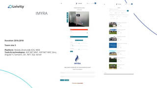 IMYRA
Duration 2016-2018
Team size 5
Platform: Mobile (Android& IOS), WEB
Tools & technologies: ASP.NET MVC, ASP.NET MVC Zero,
Angular 5, Xamarin, C#, .NET, SQL Server
 