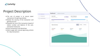 Project Description
➔ The aim of project is to secure token
transactions for gaming activities
➔ Review the security of the transaction and
gaming account
➔ Evaluate the risk of the transaction based of
tokens number and balance of the user,
transaction history etc
➔ Store transactions into blockchain
➔ Admin page with manual approving scheme
for risky transactions
 