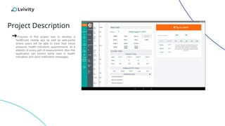 Project Description
➔Purpose of this project was to develop a
healthcare mobile app as well as web-portal
where users will be able to track their blood
pressure, health indicators, appointments, do a
statistic of every part of measurement. Also this
application can predict some risks in health
indicators and send notification messages.
 
