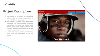 Project Description
➔ The purpose of this project is to develop a
platform used by nonprofit organizations to
conduct fundraising campaigns.
➔ The platform is based upon event-based
fundraising. The platform allows fundraising
organizations to equip door-to-door sales
persons with a mobile app which is used both
to accept one-time contributions and to sell
products and services.
➔ It has built-in payment process, multi-tenancy,
admin panel and mobile APP for iOS and
Android.
 