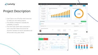 Project Description
➔ Lean-Case is one of the few online resources
to create your own startup projects.
➔ The website is designed to calculate the
profitability of projects.
➔ The Lean-Case system was constructed in
such a way that it takes into account all
economic indicators so that its calculations are
still accurate many years ahead.
 