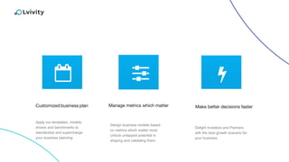 Customized business plan Make better decisions faster
Apply our templates, models,
drivers and benchmarks to
standardize and supercharge
your business planning
Delight Investors and Partners
with the best growth scenario for
your business
Manage metrics which matter
Design business models based
on metrics which matter most.
Unlock untapped potential in
shaping and validating them.
 