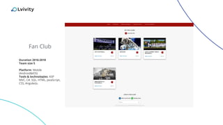 Fan Club
Duration 2016-2018
Team size 5
Platform: Mobile
(Android&IOS)
Tools & technologies: ASP
MVC, C#, SQL, HTML, JavaScript,
CSS, AngularJs.
 