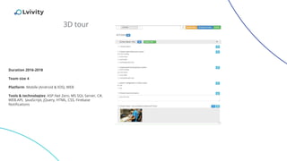 3D tour
Duration 2016-2018
Team size 4
Platform: Mobile (Android & IOS), WEB
Tools & technologies: ASP.Net Zero, MS SQL Server, C#,
WEB.API, JavaScript, jQuery, HTML, CSS, Firebase
Notifications
 