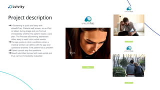 Project description
➔e-Screening is quick and easy with
eHealthTrac. Patients self screen, on an iPad
or tablet, during triage and you find out
immediately whether the patient needs a care
plan. The Provider eScreening dashboard
offers easy to read color coded results.
➔The app works in clinic conditions when a
medical worker can define with the app and
questions-answers if the patient has a problem
➔Patient cannot skip the questions
➔Result submitted synced with web-portal and
thus can be immediately evaluated
 