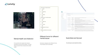 Mental Health and Addiction Submitted and Synced
It’s not all the time visible when there is
something wrong with the patient. The app
helps to prevent lots of issues with mental
health
The screenings are synced right after submitting.
Different forms for different
mental issues
Numerous categories with different forms.
Only finished can be submitted
 