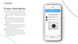 Project description
➔iCrypt allows you to freely send and receive
text and multimedia messages that are 100%
secure. Other text applications leave your data
open to be stolen. Let iCrypt protect what you
say!
➔With the custom pin you can set your own
passphrase that will be requested each time
you use iCrypt. Passphrase is also used to
enhance the encryption strange of the data on
the device
➔Creating group chats is a breeze with iCrypt.
Simply start a new group, add your friends and
you are instantly ready to start chatting
securely with your friends
➔Easily share your photos and location with
others with a click of a button. iCrypt has a
variety of sharing buttons to help your friends
navigate where you are, stay up to date with
your travels and more!
 