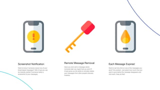 Screenshot Notification
Want to know if someone saved one of your
timed based messages? With iCrypt you can
be instantly alerted if someone takes a
screenshot of your messages.
Remote Message Removal
Have you ever sent a message where
moments later you regret that you sent it?
iCrypt gives you the ability to remotely delete
your messages from other people's devices.
Instantly.
Each Message Expires!
Want to set time limit on one of the messages you
send? No problem. Just select how much time you
want to give before the message disappears and
click send. Easy as that!
 