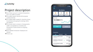 Project description
➔Like a bank account it contains transactions
from one wallet to another
➔This wallet support almost all the popular
cryptocurrencies
➔This digital wallet created for receiving money
for job done and paying for trainings within
job-platform
➔The money which is stored in Coinpayments
wallet is acceptable by hundreds and
thousands of online stores for shopping
purpose.
➔Each detailed transaction displayed and
tracked
➔Free to use
 
